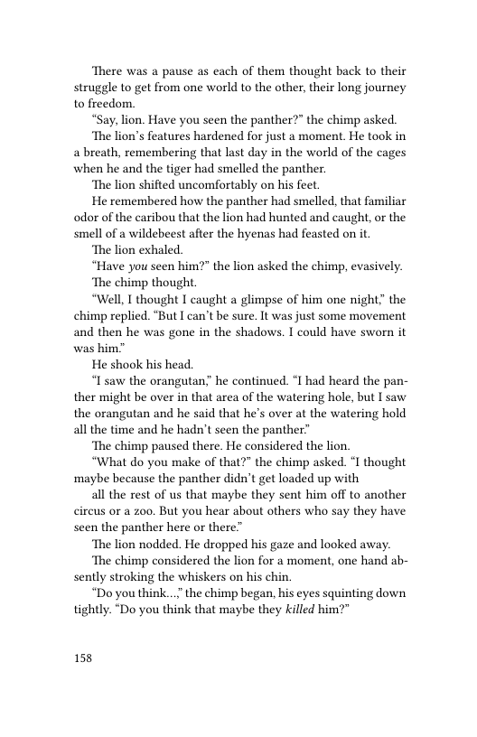 ‘There was a pause as each of them thought back to their struggle to get from one world to the other, their long journey to freedom.  “Say, lion. Have you seen the panther?” the chimp asked.  ‘The lion’s features hardened for just a moment. He took in a breath, remembering that last day in the world of the cages when he and the tiger had smelled the panther  ‘The lion shifted uncomfortably on his feet  He remembered how the panther had smelled, that familiar odor of the caribou that the lion had hunted and caught, or the smell of a wildebeest after the hyenas had feasted on it  ‘The lion exhaled.  “Have you seen him?” the lion asked the chimp, evasively.  ‘The chimp thought  “Well, I thought I caught a glimpse of him one night" the chimp replied. “But T can’t be sure. It was just some movement and then he was gone in the shadows. I could have sworn it was him”  He shook his head.  “I’saw the orangutan” he continued. *1 had heard the pan- ther might be over in that area of the watering hole, but I saw the orangutan and he said that he’s over at the watering hold all the time and he hadn’t seen the panther”  ‘The chimp paused there. He considered the lion.  “What do you make of that?" the chimp asked. °I thought ‘maybe because the panther didn’t get loaded up with  all the rest of us that maybe they sent him off to another cireus or a zoo. But you hear about others who say they have seen the panther here or there”  ‘The lion nodded. He dropped his gaze and looked away.  ‘The chimp considered the lion for 2 moment, one hand ab- sently stroking the whiskers on his chin.  “Do you think...” the chimp began, his eyes squinting down tightly. “Do you think that maybe they killed him?"  158 